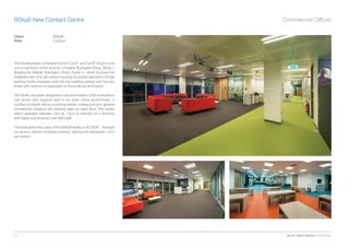 BSkyB New Contact Centre                                                   Commercial Ofﬁces

Client                      BSkyB
Area                        3,350m2




The development comprised the full “Cat A” and Cat B” ﬁtout to one
and a half ﬂoors of the recently complete Burlington Plaza, Block 1
Building for BSkyB, Burlington Road, Dublin 4, which involved the
establishment of a call centre including the partial relocation of their
existing Dublin business units into the building spread over the two
levels with options on expansion to ﬂoors above and below.

The facility has been designed to accommodate a 330 workstation
call centre with support staff in an open ofﬁce environment, a
number of cellular ofﬁces, a training centre, a restaurant and general
recreational breakout tea stations area on each ﬂoor. The facility
which operates between 7am to 11pm is manned on a ﬂexitime
shift basis and employs over 800 staff.

The total gross ﬂoor area of the BSkyB facility is 45,000ft2. Average
occupancy density including meeting, training and restaurant – 6m2
per person.




32                                                                          Scott Tallon Walker Architects
 