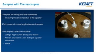 © KEMET Electronics. All Rights Reserved.
Samples with Thermocouples
• Samples for testing with thermocouples
– Measuring the core temperature of the capacitor
• Performance in a real application environment
• Sending test data for evaluation
– Voltage, Ripple current & Frequency applied
– Ambient temperature & core (hot-spot) capacitor
temperature
– Airflow
 