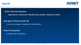 © KEMET Electronics. All Rights Reserved.
Agenda
• Screw Terminal Capacitors
• Applications, Construction, Manufacturing, Designs, Sampling, Lifetime
• New High CV Series ALS70 / 80
• Line Up, Advantages, Competition, Design Options
• Press-Fit Capacitors
• Concept, Idea, Construction
 