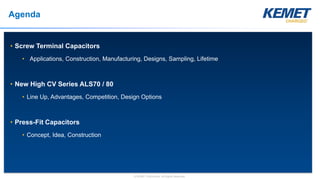 © KEMET Electronics. All Rights Reserved.
Agenda
• Screw Terminal Capacitors
• Applications, Construction, Manufacturing, Designs, Sampling, Lifetime
• New High CV Series ALS70 / 80
• Line Up, Advantages, Competition, Design Options
• Press-Fit Capacitors
• Concept, Idea, Construction
 