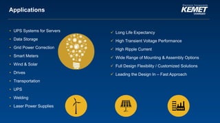 © KEMET Electronics. All Rights Reserved.
Applications
• UPS Systems for Servers
• Data Storage
• Grid Power Correction
• Smart Meters
• Wind & Solar
• Drives
• Transportation
• UPS
• Welding
• Laser Power Supplies
 Long Life Expectancy
 High Transient Voltage Performance
 High Ripple Current
 Wide Range of Mounting & Assembly Options
 Full Design Flexibility / Customized Solutions
 Leading the Design In – Fast Approach
 