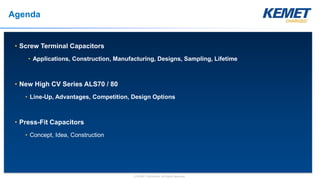 © KEMET Electronics. All Rights Reserved.
Agenda
• Screw Terminal Capacitors
• Applications, Construction, Manufacturing, Designs, Sampling, Lifetime
• New High CV Series ALS70 / 80
• Line-Up, Advantages, Competition, Design Options
• Press-Fit Capacitors
• Concept, Idea, Construction
 