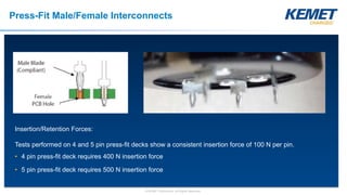 © KEMET Electronics. All Rights Reserved.
Insertion/Retention Forces:
Tests performed on 4 and 5 pin press-fit decks show a consistent insertion force of 100 N per pin.
• 4 pin press-fit deck requires 400 N insertion force
• 5 pin press-fit deck requires 500 N insertion force
Press-Fit Male/Female Interconnects
 