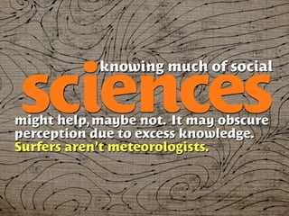 knowing much of social

sciences
might help, maybe not. It may obscure
perception due to excess knowledge.
Surfers aren’t meteorologists.
 