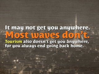 It may not get you anywhere.
Most waves don’t.
Tourism also doesn’t get you anywhere,
for you always end going back home.
 