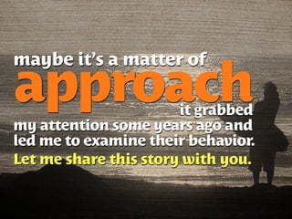 maybe it’s a matter of

approach               it grabbed
my attention some years ago and
led me to examine their behavior.
Let me share this story with you.
 