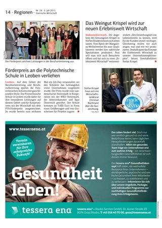 14 · Regionen ·
Nr. 24 · 3. Juli 2015
Steirische Wirtschaft
EntgeltlicheEinschaltung
tessera ena® – Raaba Service GmbH, Dr. Auner Straße 20
8074 Graz/Raaba, T +43 316 40 70 00, graz@tesseraena.at
Das Leben fordert viel. Doch nur
wer wirklich gesund ist und seine
Bedürfnisse kennt, kann täglichen
Herausforderungen dauerhaft
standhalten. Allein ein gesundes
Team trägt ein Unternehmen erst
zum wahren Erfolg – ein verantwor-
tungsvoller Geschäftsführer ist sich
dessen immer bewusst.
Das tessera ena® Gesundheitskon-
zept hilft dabei, die wertvollste
Ressource Ihres Unternehmens –
die körperliche, psychische und see-
lische Gesundheit Ihrer Mitarbeiter
– zu messen, zu stabilisieren und
zu verbessern. Informieren Sie sich
über unsere Angebote, Packages
und individuellen Programme zur
nachhaltigen Gesundheitsförde-
rung Ihres Erfolgsteams.
Gesundheit
leben!
www.tesseraena.at
Termin
vereinbaren
für Ihre
erfolgreiche
Zukunft!
Das Weingut Krispel wird zur
neuen Erlebniswelt Wirtschaft
Südoststeiermark. Die Ange-
bote des Genussgutes Krispel in
HofbeiStradenkönnensichsehen
lassen. Vom Speck der Mangalit-
za-Wollschweine bis zum Quali-
tätswein werden hier zahlreiche
Spezialitäten produziert. Nun
will man sich auch Besuchern
öffnen und hat sich zu einer „Er-
lebnisweltWirtschaft“weiterent-
wickelt.„DenEntstehungsortvon
Lebensmitteln zu kennen, wird
für die Kunden immer wichtiger.
Gleichzeitig wollen wir auch
zeigen, was und wie wir produ-
zieren.DeshalbpasstdasKonzept
der Erlebniswelt Wirtschaft zu
unserer Unternehmensphiloso-
phie“, betont Geschäftsführer
Stefan Krispel. ■
Förderpreis an die Polytechnische
Schule in Leoben verliehen
Leoben. Auf dem Gebiet der
Berufsorientierung und Berufs-
vorbereitung spielen die Poly-
technischenSchuleneineganzbe-
sondere Rolle. Die Polytechnische
Schule in Leoben wurde daher für
ihre besonderen Leistungen auf
diesem Gebiet und für Kooperati-
onen mit der Wirtschaft mit dem
PTS-Förderpreis ausgezeichnet.
So wurde bereits zum sechsten
Mal ein Job Day veranstaltet, wo
den Schülern das Lehrangebot
vieler Unternehmen vorgestellt
wurde. Der Preis wurde vom Lan-
desschulrat Steiermark in Koope-
ration mit der WKO Steiermark,
der Arbeiterkammer und Spar
Österreich gestiftet. Der Schule
kommen so 3.000 Euro in Form
eines Geldbetrages und von Gut-
scheinen für Projekte zugute.  ■
Der Förderpreis zeichnet Leistungen in der Berufsorientierung aus.
Stefan Krispel
freut sich mit
Wirtschafts-
landesrat
Christian
Buchmann
über die Aus-
zeichnung.­­
Foto: Rauch
Foto:Weeber
 