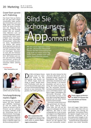 20 · Marketing ·
Nr. 24 · 3. Juli 2015
Steirische Wirtschaft
D
ie Welt wird digital. Davon
zeugen nicht nur sämt-
liche Studien zur Me-
diennutzung, man braucht nur
mit offenen Augen durch den
Alltag zu gehen. Gerade klassi-
sche Printmedien stellt das vor
enorme Herausforderungen, denn
auf neue Kommunikationsfragen
braucht es neue Antworten. Wir
glauben, eine solche gefunden zu
haben! Ab sofort können Sie Ihre
„Steirische Wirtschaft“ auch als
modernes E-Paper, optimiert für
Smartphones und Tablets, mit
zahlreichen Zusatzfeatures lesen.
„Unsere Zeitung 1:1 im Internet
abzubilden war und ist uns zu
wenig. Wir wollen unseren Kun-
den, den steirischen Unterneh-
merinnenundUnternehmern,ein
neues Leseerlebnis bieten“, sagt
Mario Lugger, Chefredakteur der
„Steirischen Wirtschaft“. Alles,
was man dafür tun muss, ist die
neue App im jeweiligen Appstore
(Android und iOS, siehe rechts)
kostenlos downzuloaden.
Entwickelt wurden diese neuen
Apps gemeinsam mit dem jun-
gen Grazer Start-up Publiss
(siehe links). Ziel war eine Zei-
tung zum Ausklappen mit echtem
Mehrwert. „Wir leben in einer
aufregenden Zeit, in der wir prak-
tisch täglich neue Möglichkeiten
des Publizierens kennenlernen.
Umso spannender ist es für uns
als Redaktion, dass wir bei diesem
Rennen um den digitalen User
nun auch mitmischen werden“,
freut sich Lugger. Dabei bekom-
men unsere Leser eben nicht nur
wie gewohnt eine Zeitung mit
spannenden Unternehmer-News,
die digitale Ausgabe bietet auch
zahlreiche Funktionen, die in
einer gedruckten Ausgabe in die-
ser Form gar nicht möglich wären.
SokönnenSiebeiausgewählten
Artikeln etwa direkt weiterfüh-
Sind Sie
schon unser
Apponnent?
Mit zusätzlichen Bil-
dergalerien können Sie
Unser eigens produzier-
tes WKO-TV können Sie
noch tiefer in unsere Repor-
tagen eintauchen.
nun auch direkt auf Ihrem
Gerät abspielen.
Mit den neuen digitalen Lösun-
gen der „Steirischen Wirtschaft“
können Sie Ihre Unternehmerzei-
tung nicht nur schon einen Tag
früher lesen, sondern auch zahl-
reiche Zusatzfeatures nutzen.
GrazerStart-upsetzt
auf E-Publishing
Das Grazer Start-up Publiss
hat sich ganz dem E-Paper
verschrieben. Dabei möchte
das Unternehmen auch neue
Wege gehen und Lösungen
bieten, bei denen Unterneh-
men ihre Magazine, Kun-
denzeitungen und Kataloge
einfach und mit wesentli-
chem Mehrwert auch auf
mobilen Endgeräten präsen-
tieren können. „Bisher waren
E-Papers meist eine Repro-
duktion eines bestehenden
Printmediums“, erklärt Mar-
kus Barta, Geschäftsführer
von Publiss: „Mit unserer
Kiosk-App kann man aber die
Zeitung zum Leben erwecken
und mit zusätzlichen Inhal-
ten hinterlegen.“ Besonders
ist auch, dass die Technolo-
gie ständig weiterentwickelt
wird. „Wir bleiben nicht ste-
hen und entwickeln ständig
neue Features“, so Barta, der
nun auch verstärkt am inter-
nationalen Markt auftreten
möchte. ■
‣‣Im Internet:
http://www.publiss.com
Forschungsförderung
macht’s möglich
Das Rückgrat der neuen App
basiert auf Peter Steinber-
gers PSPDFKit. Steinberger
ist CTO bei Publiss, sein
System ist weltweit etwa bei
Evernote und der Lufthansa
im Einsatz. Gefördert wurde
die Entwicklung durch die
Österreichische Forschungs-
förderungsgesellschaft (FFG),
um in den Markt möglichst
schnell einsteigen zu können.
Schon 14 Monate später war
die Entwicklung marktreif.
Das Team rund um Publiss ist
sichtlich stolz auf die neue App.
 
