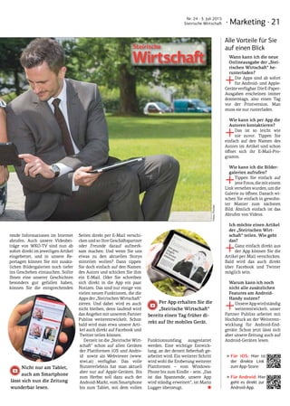 · Marketing · 21
Nr. 24 · 3. Juli 2015
Steirische Wirtschaft
rende Informationen im Internet
abrufen. Auch unsere Videobei-
träge von WKO-TV sind nun ab
sofort direkt im jeweiligen Artikel
eingebettet, und in unsere Re-
portagen können Sie mit zusätz-
lichen Bildergalerien noch tiefer
ins Geschehen eintauchen. Sollte
Ihnen eine unserer Geschichten
besonders gut gefallen haben,
können Sie die entsprechenden
Seiten direkt per E-Mail verschi-
cken und so Ihre Geschäftspartner
oder Freunde darauf aufmerk-
sam machen. Und wenn Sie uns
etwas zu den aktuellen Storys
mitteilen wollen? Dann tippen
Sie doch einfach auf den Namen
des Autors und schicken Sie ihm
ein E-Mail. Oder Sie schreiben
sich direkt in die App ein paar
Notizen. Das sind nur einige von
vielen neuen Funktionen, die die
Apps der „Steirischen Wirtschaft“
zieren. Und dabei wird es auch
nicht bleiben, denn laufend wird
das Angebot mit unserem Partner
Publiss weiterentwickelt. Schon
bald wird man etwa unsere Arti-
kel auch direkt auf Facebook und
Twitter teilen können.
Derzeit ist die „Steirische Wirt-
schaft“ schon auf allen Geräten
der Plattformen iOS und Andro-
id sowie als Webviewer (www.
stwi.at) verfügbar. Das volle
Nutzererlebnis hat man aktuell
aber nur auf Apple-Geräten. Bis
zum Herbst soll dazu auch der
Android-Markt, vom Smartphone
bis zum Tablet, mit dem vollen
Funktionsumfang ausgestattet
werden. Eine wichtige Entwick-
lung, an der derzeit fieberhaft ge-
arbeitet wird. Ein weiterer Schritt
wird wohl die Eroberung weiterer
Plattformen – vom Windows-
Phone bis zum Kindle – sein. „Das
ist das Spannende, unsere App
wird ständig erweitert“, ist Mario
Lugger überzeugt.  ■
Nicht nur am Tablet,
auch am Smartphone
Per App erhalten Sie die
„Steirische Wirtschaft“
lässt sich nun die Zeitung
wunderbar lesen.
bereits einen Tag früher di-
rekt auf Ihr mobiles Gerät.
Alle Vorteile für Sie
auf einen Blick
Wann kann ich die neue
Onlineausgabe der „Stei-
rischen Wirtschaft“ he­
runterladen?
+Die Apps sind ab sofort
für Android- und Apple-
Geräteverfügbar.DieE-Paper-
Ausgaben erscheinen immer
donnerstags, also einen Tag
vor der Printversion. Man
muss sie nur runterladen.
Wie kann ich per App die
Autoren kontaktieren?
+Das ist so leicht wie
nie zuvor. Tippen Sie
einfach auf den Namen des
Autors im Artikel und schon
öffnet sich ihr E-Mail-Pro-
gramm.
Wie kann ich die Bilder-
galerien aufrufen?
+Tippen Sie einfach auf
jeneFotos,diemiteinem
Linkversehenwurden,umdie
Galerie zu öffnen. Danach wi-
schen Sie einfach in gewohn-
ter Manier zum nächsten
Bild. Ähnlich einfach ist das
Abrufen von Videos.
Ich möchte einen Artikel
der „Steirischen Wirt-
schaft“ teilen. Wie geht
das?
+Ganz einfach direkt aus
der App können Sie die
Artikel per Mail verschicken.
Bald wird das auch direkt
über Facebook und Twitter
möglich sein.
Warum kann ich noch
nicht alle zusätzlichen
Features am Android-
Handy nutzen?
+UnsereAppwirdständig
weiterentwickelt. unser
Partner Publiss arbeitet mit
Hochdruck an der Weiterent-
wicklung für Android-End-
geräte. Schon jetzt lässt sich
aber unsere Zeitung auch auf
Android-Geräten lesen.
‣‣Für iOS: Hier ist
der direkte Link
zum App-Store:
‣‣Für Android: Hier
geht es direkt zur
Android-App.
Fotos:Fischer
 