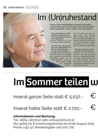 38 · Unternehmer ·
Nr. 24 · 3. Juli 2015
Steirische Wirtschaft
Im Sommer teilen w
Inserat ganze Seite statt € 5.037,- €
Inserat halbe Seite statt € 2.720,- € 1
Informationen und Buchung:
Tel.: 0664 /4671012 oder verkauf@tricom.at
Nur gültig für Erscheinungstermine bis Ende August 2015
Preise zzgl. 5% Werbeabgabe und 20% USt.
Im Sommer teilen w
Inserat ganze Seite statt € 5.037,- €
Inserat halbe Seite statt € 2.720,- €
Informationen und Buchung:
Tel.: 0664 /4671012 oder verkauf@tricom.at
Nur gültig für Erscheinungstermine bis Ende August 2015
Preise zzgl. 5% Werbeabgabe und 20% USt.
Im (Un)ruhestand
Science-Park-Geschäftsführer Emmerich Wutschek
verabschiedet sich in die Pension. Doch statt den Ruhe-
stand zu genießen, wird er wieder zum Unternehmer.
Nach sieben Jahren im akade-
mischen Gründercenter Sci-
ence Park Graz gehen Sie jetzt
in den Ruhestand…
Emmerich Wutschek: Ja. Ich bin
65 und damit offiziell Pensionär.
Sie haben sich selbst immer
gerne als „Geburtshelfer“ im
Science Park bezeichnet –
wie geht es den „Kindern“?
Wutschek: Was hier seit der Grün-
dung 2002 passiert ist, ist faszinie-
rend. Insgesamt wurden über 700
Erstgespräche geführt und 112
Gründungsprojekte unterstützt.
Daraus gingen bislang
80 erfolgreiche
Unterneh-
men hervor. Man muss sich vor
Augen halten: Diese Start-ups
haben in wenigen Jahren mehr als
500 Arbeitsplätze geschaffen und
Finanzierungenvon23,5Millionen
Euro lukriert. 60 Patente wurden
angemeldet. Was soll ich sagen,
außer:DieBilanzistausgezeichnet.
Was haben Sie jetzt vor? Rei-
sen oder zu Hause garteln?
Wutschek: Aber nein. Ich kehre
zurück ins Unternehmertum und
werde als Interimsgeschäftsfüh-
rer wieder Firmen sanieren. Es
gibt bereits Anfragen. Und ich
habe mich auch schon genau er-
kundigt (lacht): Ich darf zu meiner
Pension dazuverdienen.
Foto:Fischer
 