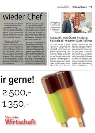 · Unternehmer · 39
Nr. 24 · 3. Juli 2015
Steirische Wirtschaft
wir gerne!
2.500,-
1.350,-
wir gerne!
€ 2.500,-
€ 1.350,-
ImSom
InseratganzeS
InserathalbeS
InformationenundBu
Tel.:0664/4671012od
NurgültigfürErschein
Preisezzgl.5%Werbe
Ausgezeichnet: Grazer Imagotag
holt sich 35-Millionen-Euro-Auftrag
Die Grazer Experten in Sachen
elektronischer Preisauszeichnung
– Imagotag – sicherten sich nun
den größten je in der Branche ver-
gebenen Einzelauftrag. Für einen
deutschen Kunden werden die
Grazer 250 europäische Filialen
mit den digitalen Preisschildern
bestücken – Auftragsvolumen: 35
Millionen Euro. Zwei Millionen
interaktive digitale NFC-E-Paper-
Labels mit weiß-grüner Techno-
logie werden jetzt in drei euro-
päischen Ländern für den Han-
delsriesen angebracht. Gestartet
haben die Geschäftsführer Micha-
el Moosburger und Andreas Rössl
mit ihrem System für elektroni-
sche Preisetiketten – wie man sie
etwaunterder„Bestpreisgarantie“
kennt–alsStart-up2010imSüden
von Graz. Zwei Millionen Euro
wurden in den ersten drei Jahren
investiert und schnell Kunden wie
BillaoderMediaMarktgewonnen.
Infos: www.imagotag.com ■
M. Moosburger
(li.) und A. Rössl
(re.) sind mit
elektronischen
Preislabels sehr
erfolgreich.
Foto: Fischer
wieder Chef
Wie kamen Sie dazu, Firmen
zu unterstützen, die schon
am Abgrund stehen?
Wutschek:BegonnenhatesEnde
1992 mit der GBI, damals besser
bekannt als die Pleitenholding.
Minister Klima hatte mich ge-
fragt: „Kannst du dir vorstellen,
das Unternehmen zu retten?“
Wie geht man mit dieser
Verantwortung um?
Wutschek: Es ist natürlich per-
sönlich oft sehr belastend, aber
umso engagierter arbeitet man
daran, die Fehler zu suchen und
das Unternehmen wieder auf
Kurs zu bringen. Hier braucht
es Einfühlungsvermögen in die
Menschen – die ja viel Hoffnung
in den externen Helfer setzen –,
aber auch Überzeugungsarbeit,
die Dinge einmal anders als bis-
her zu betrachten.
Warten die Chefs zu lange
mit der Bitte um Hilfe?
Wutschek:Sehroft.Mankann das
auch ein Stück weit verstehen.
Jeder will bis zum Schluss selbst
eine Lösung aus der Misere fin-
den.Undnatürlichistesaucheine
Art Scham, vor der Familie und
der Belegschaft zuzugeben, dass
man es nicht geschafft hat.
Sie waren Geschäftsführer in
zahlreichen Unternehmen,
haben Gründer unterstützt
und werden jetzt wieder Un-
ternehmer. Haben Sie einen
Tipp für die Großen wie die
Start-ups gleichermaßen?
Wutschek: Ja: „Vergeude keine
Zeit damit, Dinge zu tun, die du
nicht liebst.“ Dieses Motto ge-
paart mit Know-how, viel Arbeit
undetwasGlückführtzumErfolg
–nichtnurimJob,auchimLeben.
 