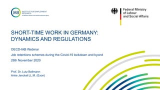 SHORT-TIME WORK IN GERMANY:
DYNAMICS AND REGULATIONS
OECD-IAB Webinar
Job retentions schemes during the Covid-19 lockdown and byond
26th November 2020
Prof. Dr. Lutz Bellmann
Anke Jenckel LL.M. (Exon)
 
