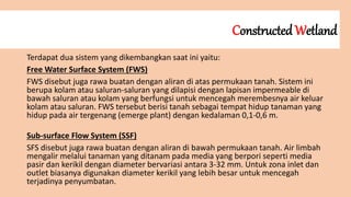 Constructed Wetland
Terdapat dua sistem yang dikembangkan saat ini yaitu:
Free Water Surface System (FWS)
FWS disebut juga rawa buatan dengan aliran di atas permukaan tanah. Sistem ini
berupa kolam atau saluran-saluran yang dilapisi dengan lapisan impermeable di
bawah saluran atau kolam yang berfungsi untuk mencegah merembesnya air keluar
kolam atau saluran. FWS tersebut berisi tanah sebagai tempat hidup tanaman yang
hidup pada air tergenang (emerge plant) dengan kedalaman 0,1-0,6 m.
Sub-surface Flow System (SSF)
SFS disebut juga rawa buatan dengan aliran di bawah permukaan tanah. Air limbah
mengalir melalui tanaman yang ditanam pada media yang berpori seperti media
pasir dan kerikil dengan diameter bervariasi antara 3-32 mm. Untuk zona inlet dan
outlet biasanya digunakan diameter kerikil yang lebih besar untuk mencegah
terjadinya penyumbatan.
 