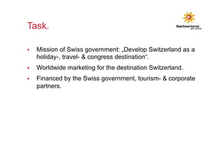 Task. 
§ Mission of Swiss government: „Develop Switzerland as a 
holiday-, travel- & congress destination“. 
§ Worldwide marketing for the destination Switzerland. 
§ Financed by the Swiss government, tourism- & corporate 
partners. 
 