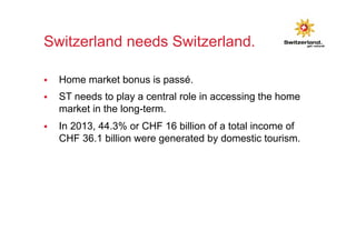 Switzerland needs Switzerland. 
§ Home market bonus is passé. 
§ ST needs to play a central role in accessing the home 
market in the long-term. 
§ In 2013, 44.3% or CHF 16 billion of a total income of 
CHF 36.1 billion were generated by domestic tourism. 
 