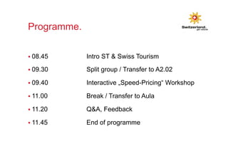 Programme. 
§ 08.45 Intro ST & Swiss Tourism 
§ 09.30 Split group / Transfer to A2.02 
§ 09.40 Interactive „Speed-Pricing“ Workshop 
§ 11.00 Break / Transfer to Aula 
§ 11.20 Q&A, Feedback 
§ 11.45 End of programme 
 
