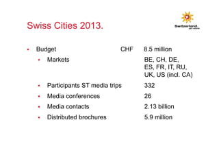 Swiss Cities 2013. 
§ Budget CHF 8.5 million 
§ Markets BE, CH, DE, 
ES, FR, IT, RU, 
UK, US (incl. CA) 
§ Participants ST media trips 332 
§ Media conferences 26 
§ Media contacts 2.13 billion 
§ Distributed brochures 5.9 million 
 