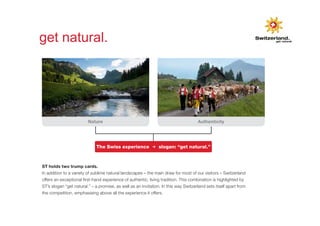 Swiss hotel sector 
Israel 
get natural. 
Positioning of the holiday destination Switzerland. 
Nature Authenticity 
The Swiss experience 3 slogan: “get natural.” 
ST holds two trump cards. 
In addition to a variety of sublime natural landscapes – the main draw for most of our visitors – Switzerland 
offers an exceptional first-hand experience of authentic, living tradition. This combination is highlighted by 
ST’s slogan “get natural.” – a promise, as well as an invitation. In this way Switzerland sets itself apart from 
the competition, emphasising above all the experience it offers. 
 