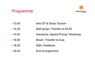 Programme. 
§ 13.45 Intro ST & Swiss Tourism 
§ 14.30 Split group / Transfer to A2.02 
§ 14.40 Interactive „Speed-Pricing“ Workshop 
§ 16.00 Break / Transfer to Aula 
§ 16.20 Q&A, Feedback 
§ 16.45 End of programme 
 