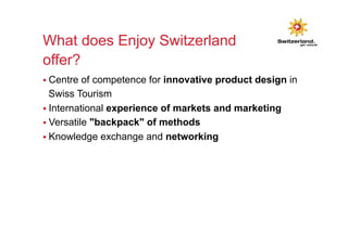What does Enjoy Switzerland 
offer? 
§ Centre of competence for innovative product design in 
Swiss Tourism 
§ International experience of markets and marketing 
§ Versatile "backpack" of methods 
§ Knowledge exchange and networking 
 