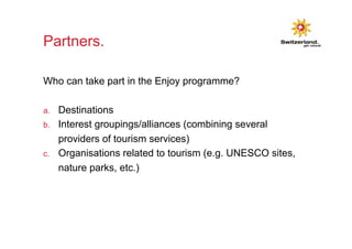 Partners. 
Who can take part in the Enjoy programme? 
a. Destinations 
b. Interest groupings/alliances (combining several 
providers of tourism services) 
c. Organisations related to tourism (e.g. UNESCO sites, 
nature parks, etc.) 
 