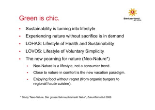 Green is chic. 
§ Sustainability is turning into lifestyle 
§ Experiencing nature without sacrifice is in demand 
§ LOHAS: Lifestyle of Health and Sustainability 
§ LOVOS: Lifestyle of Voluntary Simplicity 
§ The new yearning for nature (Neo-Nature*) 
§ Neo-Nature is a lifestyle, not a consumer trend. 
§ Close to nature in comfort is the new vacation paradigm. 
§ Enjoying food without regret (from organic burgers to 
regional haute cuisine). 
* Study “Neo-Nature, Der grosse Sehnsuchtsmarkt Natur”, Zukunftsinstitut 2008 
 