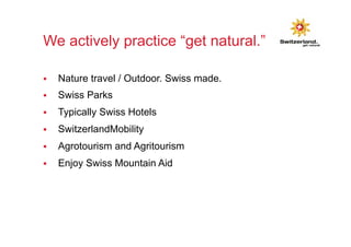 We actively practice “get natural.” 
§ Nature travel / Outdoor. Swiss made. 
§ Swiss Parks 
§ Typically Swiss Hotels 
§ SwitzerlandMobility 
§ Agrotourism and Agritourism 
§ Enjoy Swiss Mountain Aid 
 