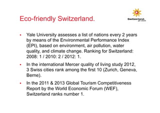Eco-friendly Switzerland. 
§ Yale University assesses a list of nations every 2 years 
by means of the Environmental Performance Index 
(EPI), based on environment, air pollution, water 
quality, and climate change. Ranking for Switzerland: 
2008: 1 / 2010: 2 / 2012: 1. 
§ In the international Mercer quality of living study 2012, 
3 Swiss cities rank among the first 10 (Zurich, Geneva, 
Berne). 
§ In the 2011 & 2013 Global Tourism Competitiveness 
Report by the World Economic Forum (WEF), 
Switzerland ranks number 1. 
 