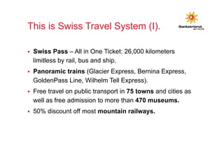 This is Swiss Travel System (I). 
§ Swiss Pass – All in One Ticket: 26,000 kilometers 
limitless by rail, bus and ship. 
§ Panoramic trains (Glacier Express, Bernina Express, 
GoldenPass Line, Wilhelm Tell Express). 
§ Free travel on public transport in 75 towns and cities as 
well as free admission to more than 470 museums. 
§ 50% discount off most mountain railways. 
 