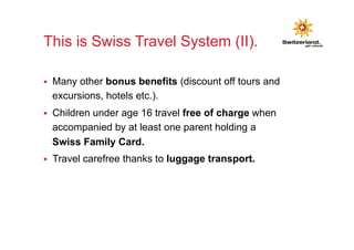 This is Swiss Travel System (II). 
§ Many other bonus benefits (discount off tours and 
excursions, hotels etc.). 
§ Children under age 16 travel free of charge when 
accompanied by at least one parent holding a 
Swiss Family Card. 
§ Travel carefree thanks to luggage transport. 
 