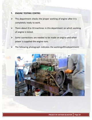 PROJECT BY ARTHAR SILVESTER Page 10
7. ENGINE TESTING CENTRE:
 This department checks the proper working of engine after it is
completely ready to work.
 There about 8 to 10 machines in this department on which working
of engine is tested.
 Some connections are needed to be made on engine and when
power is supplied the engine runs.
 The following photograph indicates the workingofthisdepartment:
 