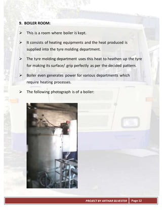 PROJECT BY ARTHAR SILVESTER Page 12
9. BOILER ROOM:
 This is a room where boiler is kept.
 It consists of heating equipments and the heat produced is
supplied into the tyre molding department.
 The tyre molding department uses this heat to heathen up the tyre
for making its surface/ grip perfectly as per the decided pattern.
 Boiler even generates power for various departments which
require heating processes.
 The following photograph is of a boiler:
 
