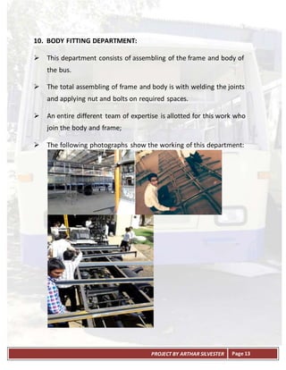 PROJECT BY ARTHAR SILVESTER Page 13
10. BODY FITTING DEPARTMENT:
 This department consists of assembling of the frame and body of
the bus.
 The total assembling of frame and body is with welding the joints
and applying nut and bolts on required spaces.
 An entire different team of expertise is allotted for this work who
join the body and frame;
 The following photographs show the working of this department:
 