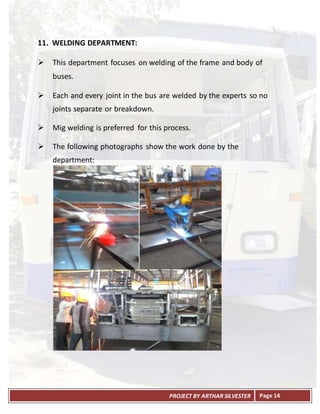 PROJECT BY ARTHAR SILVESTER Page 14
11. WELDING DEPARTMENT:
 This department focuses on welding of the frame and body of
buses.
 Each and every joint in the bus are welded by the experts so no
joints separate or breakdown.
 Mig welding is preferred for this process.
 The following photographs show the work done by the
department:
 