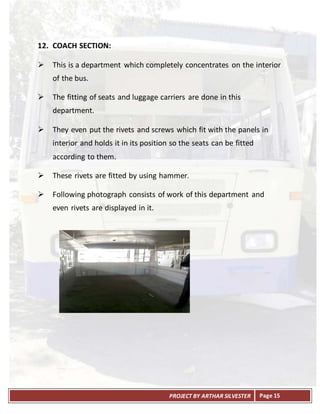 PROJECT BY ARTHAR SILVESTER Page 15
12. COACH SECTION:
 This is a department which completely concentrates on the interior
of the bus.
 The fitting of seats and luggage carriers are done in this
department.
 They even put the rivets and screws which fit with the panels in
interior and holds it in its position so the seats can be fitted
according to them.
 These rivets are fitted by using hammer.
 Following photograph consists of work of this department and
even rivets are displayed in it.
 