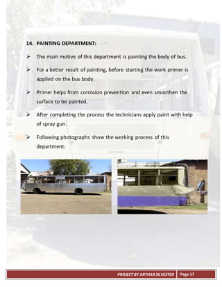 PROJECT BY ARTHAR SILVESTER Page 17
14. PAINTING DEPARTMENT:
 The main motive of this department is painting the body of bus.
 For a better result of painting, before starting the work primer is
applied on the bus body.
 Primer helps from corrosion prevention and even smoothen the
surface to be painted.
 After completing the process the technicians apply paint with help
of spray gun.
 Following photographs show the working process of this
department:
 