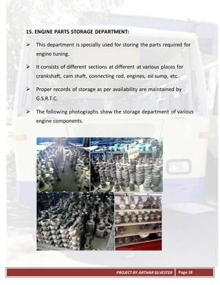 PROJECT BY ARTHAR SILVESTER Page 18
15. ENGINE PARTS STORAGE DEPARTMENT:
 This department is specially used for storing the parts required for
engine tuning.
 It consists of different sections at different at various places for
crankshaft, cam shaft, connecting rod, engines, oil sump, etc.
 Proper records of storage as per availability are maintained by
G.S.R.T.C.
 The following photographs show the storage department of various
engine components.
 