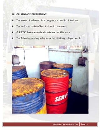 PROJECT BY ARTHAR SILVESTER Page 19
16. OIL STORAGE DEPARTMENT:
 The waste oil achieved from engine is stored in oil tankers.
 The tankers consist of burnt oil which is useless.
 G.S.R.T.C. has a separate department for this work.
 The following photographs show the oil storage department:
 