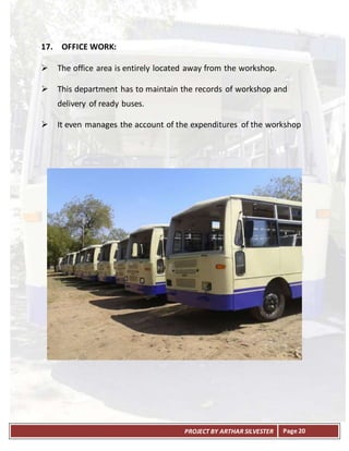 PROJECT BY ARTHAR SILVESTER Page 20
17. OFFICE WORK:
 The office area is entirely located away from the workshop.
 This department has to maintain the records of workshop and
delivery of ready buses.
 It even manages the account of the expenditures of the workshop
 