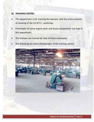 PROJECT BY ARTHAR SILVESTER Page 21
18. TRAINING CENTRE:
 This department is for training the learners with the entire process
of working of the G.S.R.T.C. workshop.
 Prototypes of some engine parts and buses components are kept in
this department.
 The trainees are trained by help of these prototypes
 The following are some photographs of the training centre:
 