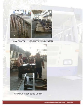 PROJECT BY ARTHAR SILVESTER Page 26
(CAM SHAFTS) (ENGINE TESTING CENTRE)
(CYLINDER BLOCK BEING LIFTED)
 