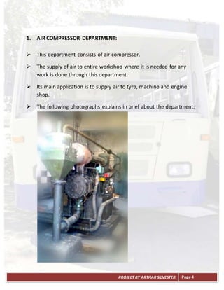 PROJECT BY ARTHAR SILVESTER Page 4
1. AIR COMPRESSOR DEPARTMENT:
 This department consists of air compressor.
 The supply of air to entire workshop where it is needed for any
work is done through this department.
 Its main application is to supply air to tyre, machine and engine
shop.
 The following photographs explains in brief about the department:
 