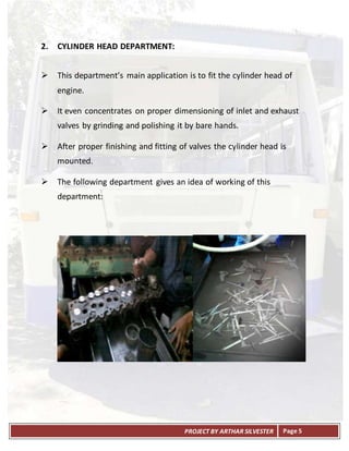 PROJECT BY ARTHAR SILVESTER Page 5
2. CYLINDER HEAD DEPARTMENT:
 This department’s main application is to fit the cylinder head of
engine.
 It even concentrates on proper dimensioning of inlet and exhaust
valves by grinding and polishing it by bare hands.
 After proper finishing and fitting of valves the cylinder head is
mounted.
 The following department gives an idea of working of this
department:
 