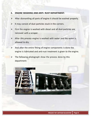 PROJECT BY ARTHAR SILVESTER Page 6
3. ENGINE WASHING AND ANTI- RUST DEPARTMENT:
 After dismantling all parts of engine it should be washed properly.
 It may consist of dust particles stuck in the corners.
 First the engine is washed with diesel and all dust particles are
removed with a scraper.
 After this process engine is washed with water and the water is
allowed to dry.
 And after the entire fitting of engine components is done the
engine is lubricated and anti-rust treatment is given to the engine.
 The following photograph show the process done by this
department:
 