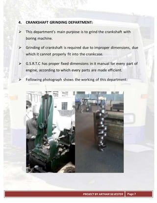 PROJECT BY ARTHAR SILVESTER Page 7
4. CRANKSHAFT GRINDING DEPARTMENT:
 This department’s main purpose is to grind the crankshaft with
boring machine.
 Grinding of crankshaft is required due to improper dimensions, due
which it cannot properly fit into the crankcase.
 G.S.R.T.C has proper fixed dimensions in it manual for every part of
engine, according to which every parts are made efficient.
 Following photograph shows the working of this department:
 