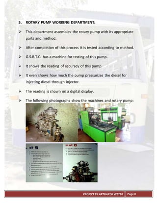 PROJECT BY ARTHAR SILVESTER Page 8
5. ROTARY PUMP WORKING DEPARTMENT:
 This department assembles the rotary pump with its appropriate
parts and method.
 After completion of this process it is tested according to method.
 G.S.R.T.C. has a machine for testing of this pump.
 It shows the reading of accuracy of this pump.
 It even shows how much the pump pressurizes the diesel for
injecting diesel through injector.
 The reading is shown on a digital display.
 The following photographs show the machines and rotary pump:
 