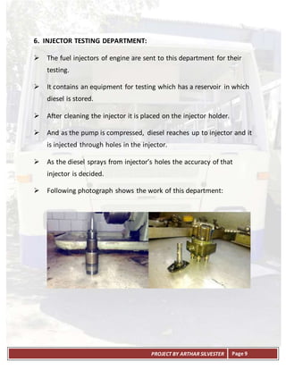 PROJECT BY ARTHAR SILVESTER Page 9
6. INJECTOR TESTING DEPARTMENT:
 The fuel injectors of engine are sent to this department for their
testing.
 It contains an equipment for testing which has a reservoir in which
diesel is stored.
 After cleaning the injector it is placed on the injector holder.
 And as the pump is compressed, diesel reaches up to injector and it
is injected through holes in the injector.
 As the diesel sprays from injector’s holes the accuracy of that
injector is decided.
 Following photograph shows the work of this department:
 