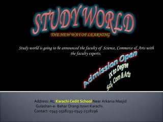 Study world is going to be announced the faculty of Science, Commerce & Arts with
                                the faculty experts.




         Address: At, Karachi Cedit School Near Arkania Masjid
          Gulashan-e- Bahar Orangi town Karachi.
         Contact: 0345-2518293-0345-2518296
 