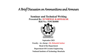 September 2021
Faculty – in- charge : Dr. Debasish Sarkar
Head of the Department
Department Of Ceramic Engineering
National Institute of Technology Rourkela
A Brief Discussion on Ammunitions and Armours
Seminar and Technical Writing
Presented By: SUNIRMAL KARMAKAR
Roll No.: 519CR6008
 