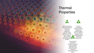 Thermal
Properties
Thermal Expansion:
Glass ceramics have
low thermal
expansion
coefficients,
typically ranging
from 0.5 to 10 x 10^-
6 /°C, reducing
thermal stress
during temperature
changes.
Thermal
Conductivity:
Moderate thermal
conductivity,
typically ranging
from 1 to 5 W/m·K,
suitable for both
insulating and heat-
conducting
applications.
Thermal Shock
Resistance:
Excellent resistance
to thermal shock,
allowing them to
withstand sudden
changes in
temperature without
failure.
 